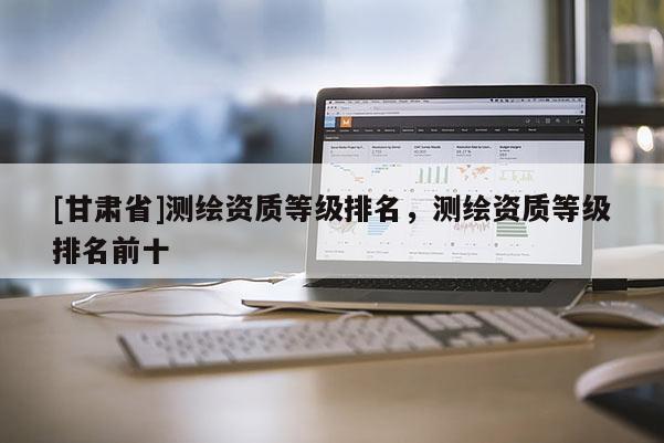 [甘肅省]測繪資質等級排名，測繪資質等級排名前十