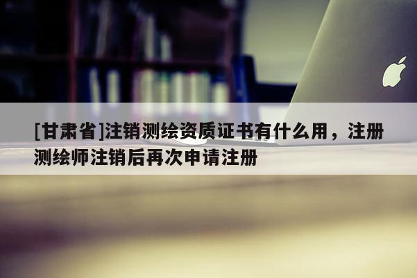 [甘肅省]注銷測繪資質證書有什么用，注冊測繪師注銷后再次申請注冊