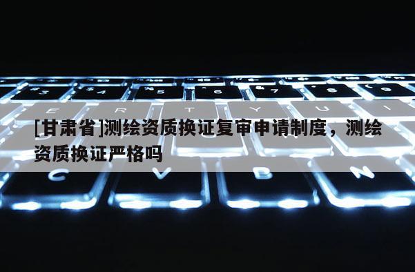 [甘肅省]測繪資質換證復審申請制度，測繪資質換證嚴格嗎
