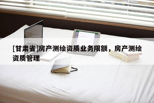 [甘肅省]房產測繪資質業務限額，房產測繪資質管理