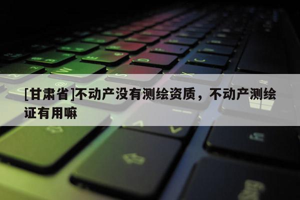 [甘肅省]不動產沒有測繪資質，不動產測繪證有用嘛