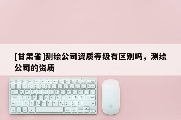 [甘肅省]測繪公司資質等級有區別嗎，測繪公司的資質