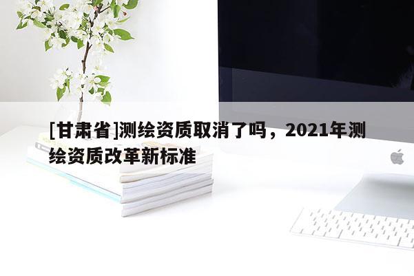 [甘肅省]測繪資質取消了嗎，2021年測繪資質改革新標準