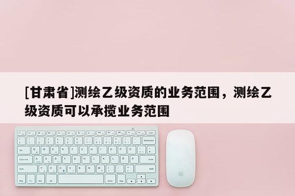 [甘肅省]測繪乙級資質的業務范圍，測繪乙級資質可以承攬業務范圍