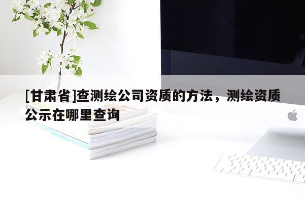[甘肅省]查測繪公司資質的方法，測繪資質公示在哪里查詢
