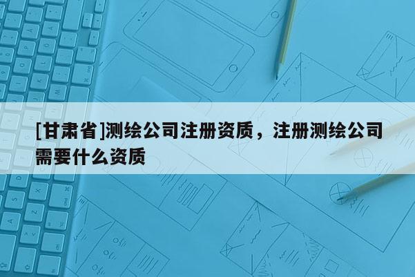 [甘肅省]測繪公司注冊資質，注冊測繪公司需要什么資質