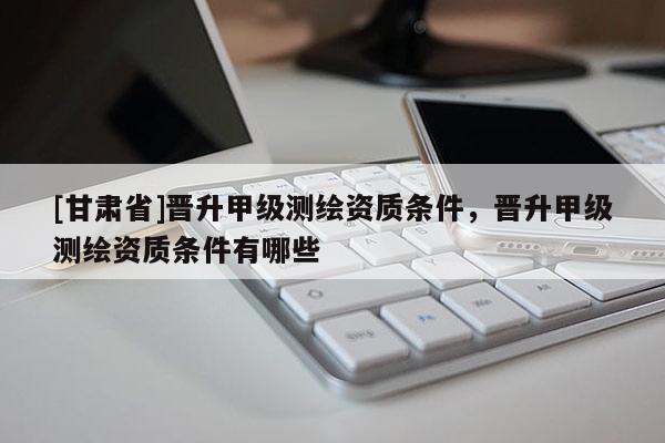 [甘肅省]晉升甲級測繪資質條件，晉升甲級測繪資質條件有哪些