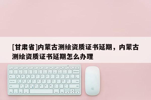 [甘肅省]內蒙古測繪資質證書延期，內蒙古測繪資質證書延期怎么辦理