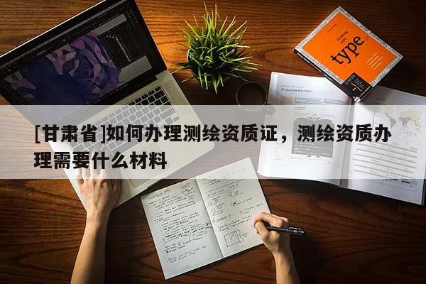 [甘肅省]如何辦理測繪資質證，測繪資質辦理需要什么材料