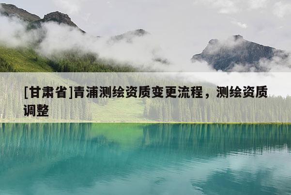 [甘肅省]青浦測繪資質變更流程，測繪資質調整