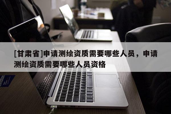 [甘肅省]申請測繪資質需要哪些人員，申請測繪資質需要哪些人員資格