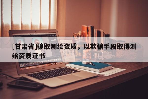 [甘肅省]騙取測繪資質，以欺騙手段取得測繪資質證書