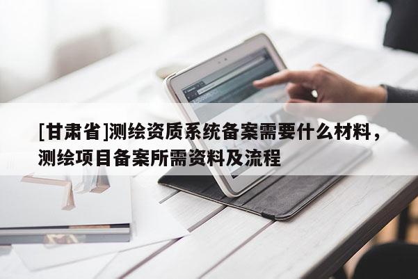 [甘肅省]測繪資質系統備案需要什么材料，測繪項目備案所需資料及流程