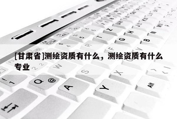[甘肅省]測繪資質有什么，測繪資質有什么專業