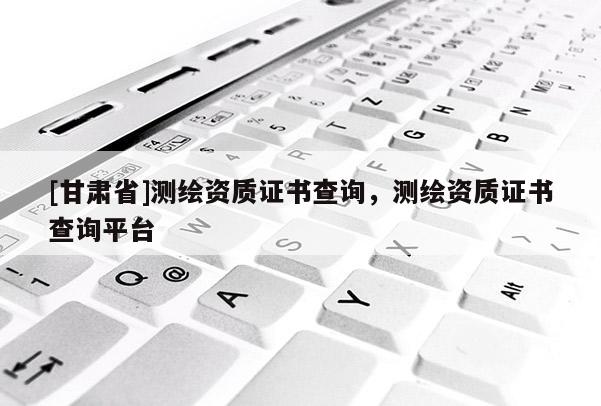 [甘肅省]測繪資質證書查詢，測繪資質證書查詢平臺