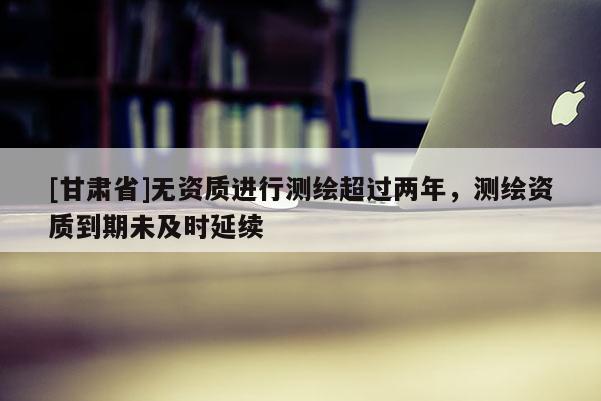 [甘肅省]無資質進行測繪超過兩年，測繪資質到期未及時延續