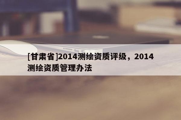 [甘肅省]2014測繪資質評級，2014測繪資質管理辦法