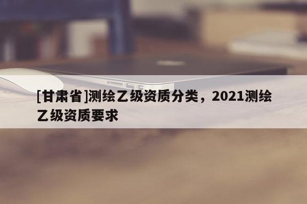 [甘肅省]測繪乙級資質分類，2021測繪乙級資質要求