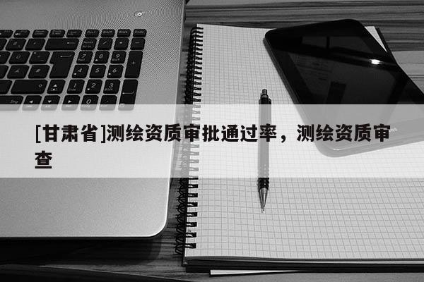 [甘肅省]測繪資質審批通過率，測繪資質審查
