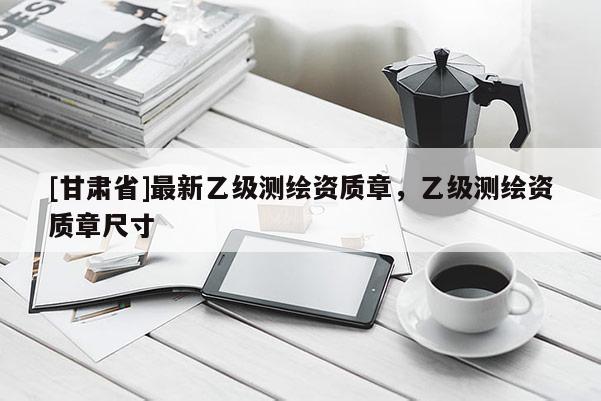 [甘肅省]最新乙級測繪資質章，乙級測繪資質章尺寸