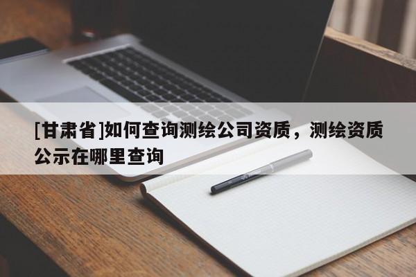 [甘肅省]如何查詢測繪公司資質，測繪資質公示在哪里查詢