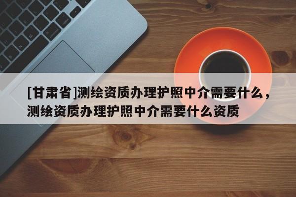 [甘肅省]測繪資質辦理護照中介需要什么，測繪資質辦理護照中介需要什么資質