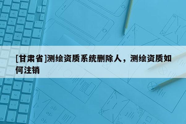 [甘肅省]測繪資質系統刪除人，測繪資質如何注銷