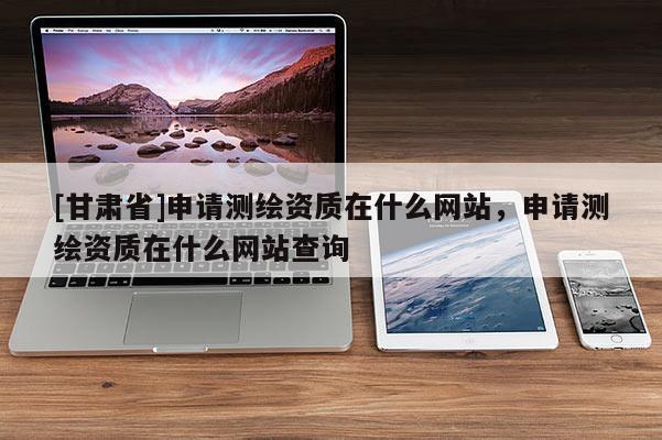 [甘肅省]申請測繪資質在什么網站，申請測繪資質在什么網站查詢