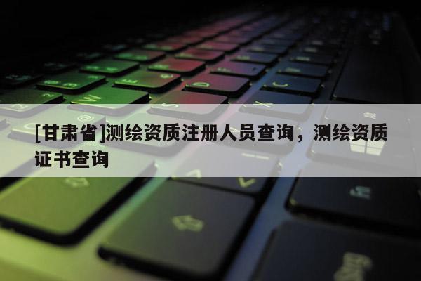 [甘肅省]測繪資質注冊人員查詢，測繪資質證書查詢