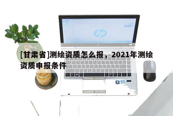 [甘肅省]測繪資質怎么報，2021年測繪資質申報條件