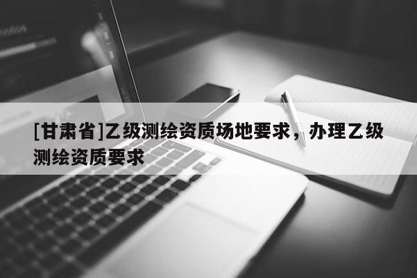 [甘肅省]乙級測繪資質場地要求，辦理乙級測繪資質要求