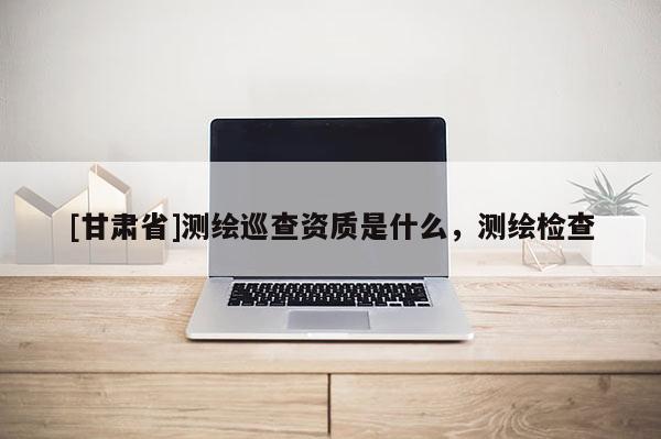 [甘肅省]測繪巡查資質是什么，測繪檢查
