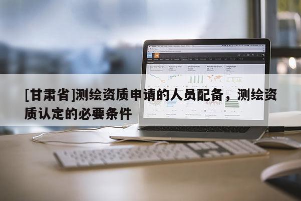 [甘肅省]測繪資質申請的人員配備，測繪資質認定的必要條件