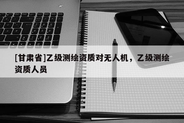 [甘肅省]乙級測繪資質對無人機，乙級測繪資質人員
