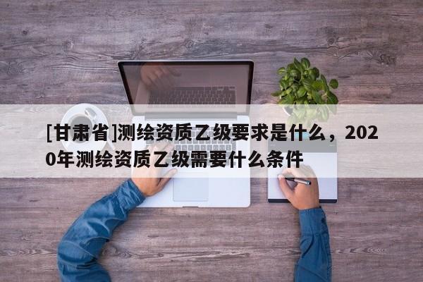 [甘肅省]測繪資質乙級要求是什么，2020年測繪資質乙級需要什么條件