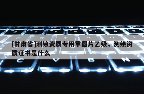 [甘肅省]測繪資質專用章圖片乙級，測繪資質證書是什么