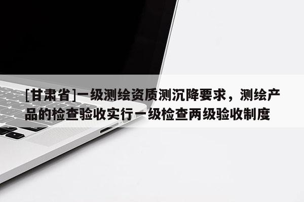[甘肅省]一級測繪資質測沉降要求，測繪產品的檢查驗收實行一級檢查兩級驗收制度