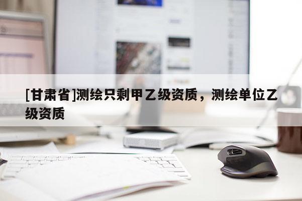 [甘肅省]測繪只剩甲乙級資質，測繪單位乙級資質