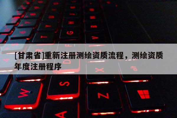 [甘肅省]重新注冊測繪資質流程，測繪資質年度注冊程序