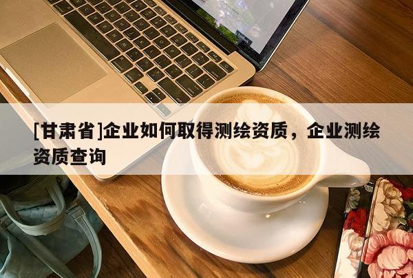 [甘肅省]企業如何取得測繪資質，企業測繪資質查詢
