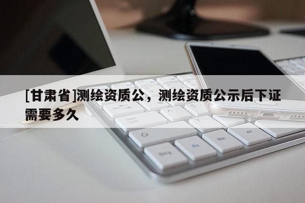 [甘肅省]測繪資質公，測繪資質公示后下證需要多久