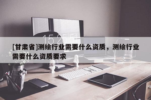 [甘肅省]測繪行業(yè)需要什么資質(zhì)，測繪行業(yè)需要什么資質(zhì)要求