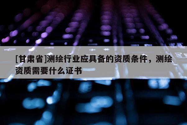[甘肅省]測繪行業(yè)應(yīng)具備的資質(zhì)條件，測繪資質(zhì)需要什么證書