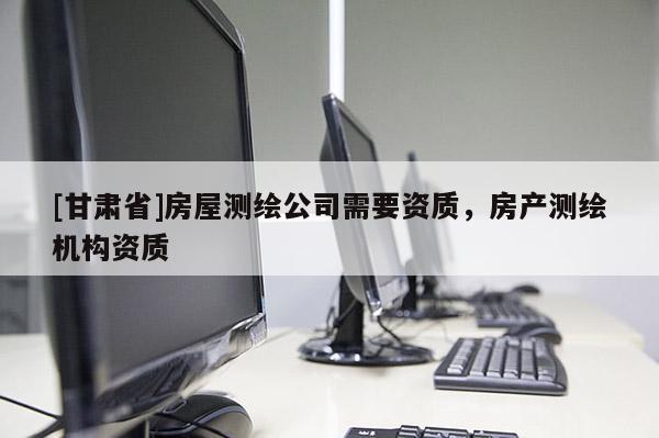 [甘肅省]房屋測(cè)繪公司需要資質(zhì)，房產(chǎn)測(cè)繪機(jī)構(gòu)資質(zhì)