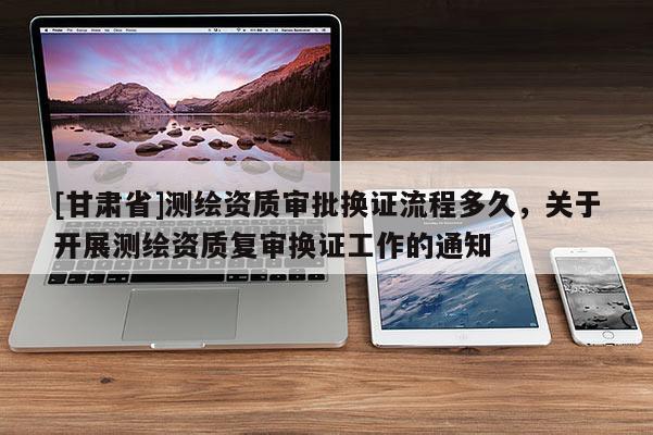 [甘肅省]測(cè)繪資質(zhì)審批換證流程多久，關(guān)于開展測(cè)繪資質(zhì)復(fù)審換證工作的通知