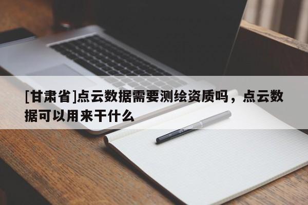 [甘肅省]點(diǎn)云數(shù)據(jù)需要測(cè)繪資質(zhì)嗎，點(diǎn)云數(shù)據(jù)可以用來(lái)干什么
