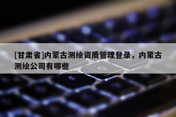 [甘肅省]內(nèi)蒙古測(cè)繪資質(zhì)管理登錄，內(nèi)蒙古測(cè)繪公司有哪些