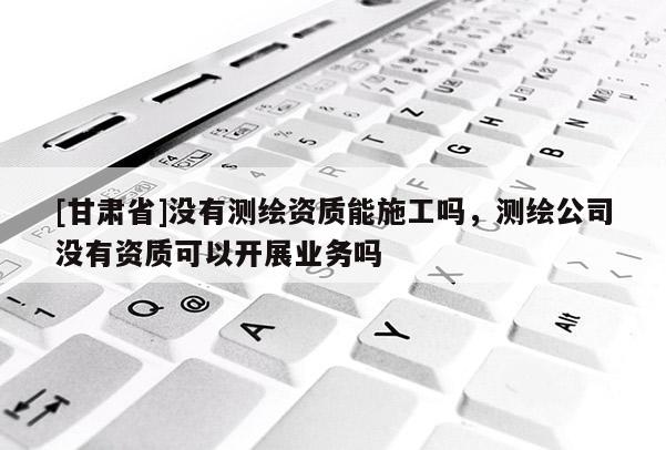 [甘肅省]沒(méi)有測(cè)繪資質(zhì)能施工嗎，測(cè)繪公司沒(méi)有資質(zhì)可以開展業(yè)務(wù)嗎
