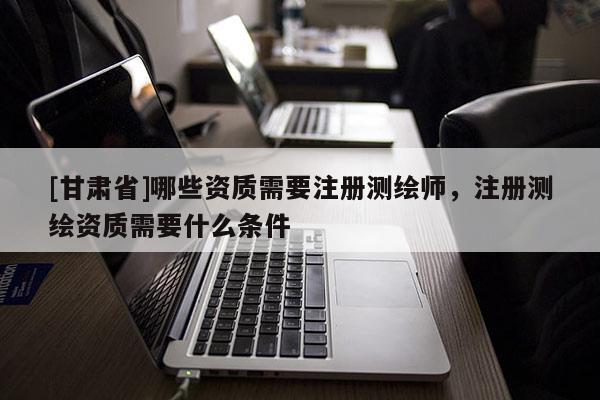 [甘肅省]哪些資質需要注冊測繪師，注冊測繪資質需要什么條件