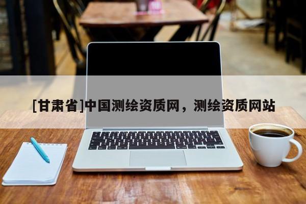 [甘肅省]中國測繪資質網，測繪資質網站